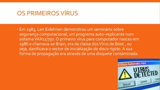 OS PRIMEIROSVÍRUS
 Em 1983, Len Eidelmen demonstrou um seminário sobre
segurança computacional, um programa auto–replicante num
sistemaVAX11/750. O primeiro vírus para computador nasceu em
1986 e chamava-se Brain, era da classe dosVírus de Boot , ou
seja, danificava o sector de inicialização do disco rígido. A sua
forma de propagação era através de uma disquete contaminada.
 