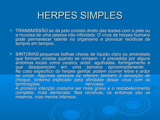 HERPES SIMPLESHERPES SIMPLES
 TRANSMISSÃO:se dá pelo contato direto das lesões com a pele ouTRANSMISSÃO:se dá pelo contato direto das lesões com a pele ou
a mucosa de uma pessoa não infectada. O vírus de herpes humanoa mucosa de uma pessoa não infectada. O vírus de herpes humano
pode permanecer latente no organismo e provocar recidivas depode permanecer latente no organismo e provocar recidivas de
tempos em tempos.tempos em tempos.
 SINTOMAS:pequenas bolhas cheias de líquido claro ou amareladoSINTOMAS:pequenas bolhas cheias de líquido claro ou amarelado
que formam crostas quando se rompem - é precedida por algunsque formam crostas quando se rompem - é precedida por alguns
sintomas locais como coceira, ardor, agulhadas, formigamento esintomas locais como coceira, ardor, agulhadas, formigamento e
que desaparecem em uma semana aproximadamente.que desaparecem em uma semana aproximadamente.
No caso especifico do herpes genital, podem ocorrer febre e ardorNo caso especifico do herpes genital, podem ocorrer febre e ardor
ao urinar. Algumas pessoas se referem também à sensação deao urinar. Algumas pessoas se referem também à sensação de
choque, sintoma explicado pela afinidade desse vírus com aschoque, sintoma explicado pela afinidade desse vírus com as
terminações nervosas.terminações nervosas.
A primeira infecção costuma ser mais grave e o restabelecimentoA primeira infecção costuma ser mais grave e o restabelecimento
completo, mais demorado. Nas recidivas, os sintomas são oscompleto, mais demorado. Nas recidivas, os sintomas são os
mesmos, mas menos intensos.mesmos, mas menos intensos.
 