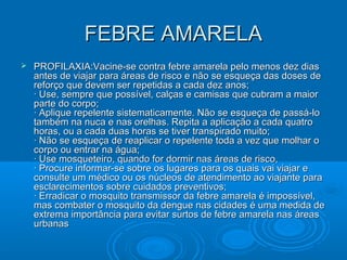 FEBRE AMARELAFEBRE AMARELA
 PROFILAXIA:Vacine-se contra febre amarela pelo menos dez diasPROFILAXIA:Vacine-se contra febre amarela pelo menos dez dias
antes de viajar para áreas de risco e não se esqueça das doses deantes de viajar para áreas de risco e não se esqueça das doses de
reforço que devem ser repetidas a cada dez anos;reforço que devem ser repetidas a cada dez anos;
· Use, sempre que possível, calças e camisas que cubram a maior· Use, sempre que possível, calças e camisas que cubram a maior
parte do corpo;parte do corpo;
· Aplique repelente sistematicamente. Não se esqueça de passá-lo· Aplique repelente sistematicamente. Não se esqueça de passá-lo
também na nuca e nas orelhas. Repita a aplicação a cada quatrotambém na nuca e nas orelhas. Repita a aplicação a cada quatro
horas, ou a cada duas horas se tiver transpirado muito;horas, ou a cada duas horas se tiver transpirado muito;
· Não se esqueça de reaplicar o repelente toda a vez que molhar o· Não se esqueça de reaplicar o repelente toda a vez que molhar o
corpo ou entrar na água;corpo ou entrar na água;
· Use mosqueteiro, quando for dormir nas áreas de risco,· Use mosqueteiro, quando for dormir nas áreas de risco,
· Procure informar-se sobre os lugares para os quais vai viajar e· Procure informar-se sobre os lugares para os quais vai viajar e
consulte um médico ou os núcleos de atendimento ao viajante paraconsulte um médico ou os núcleos de atendimento ao viajante para
esclarecimentos sobre cuidados preventivos;esclarecimentos sobre cuidados preventivos;
· Erradicar o mosquito transmissor da febre amarela é impossível,· Erradicar o mosquito transmissor da febre amarela é impossível,
mas combater o mosquito da dengue nas cidades é uma medida demas combater o mosquito da dengue nas cidades é uma medida de
extrema importância para evitar surtos de febre amarela nas áreasextrema importância para evitar surtos de febre amarela nas áreas
urbanasurbanas
 