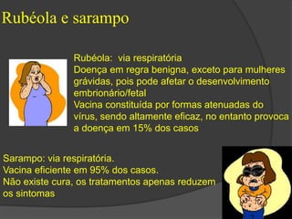 Rubéola e sarampo 
Rubéola: via respiratória 
Doença em regra benigna, exceto para mulheres 
grávidas, pois pode afetar o desenvolvimento 
embrionário/fetal 
Vacina constituída por formas atenuadas do 
vírus, sendo altamente eficaz, no entanto provoca 
a doença em 15% dos casos 
Sarampo: via respiratória. 
Vacina eficiente em 95% dos casos. 
Não existe cura, os tratamentos apenas reduzem 
os sintomas 
 