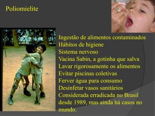 Poliomielite 
Ingestão de alimentos contaminados 
Hábitos de higiene 
Sistema nervoso 
Vacina Sabin, a gotinha que salva 
Lavar rigorosamente os alimentos 
Evitar piscinas coletivas 
Ferver água para consumo 
Desinfetar vasos sanitários 
Considerada erradicada no Brasil 
desde 1989, mas ainda há casos no 
mundo. 
 