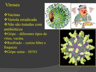 Viroses 
Vacinas 
Varíola erradicada 
Não são tratadas com 
antibióticos 
Gripe – diferentes tipos de 
vírus, vacina. 
Resfriado – coriza febre e 
fraqueza 
Gripe suina – H1N1 
 
