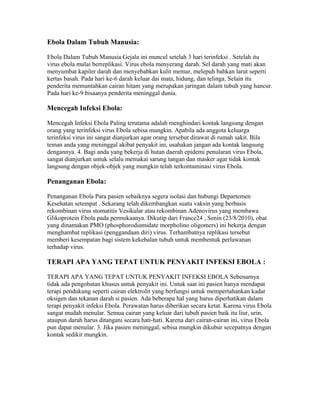 Ebola Dalam Tubuh Manusia:
Ebola Dalam Tubuh Manusia Gejala ini muncul setelah 3 hari terinfeksi . Setelah itu
virus ebola mulai berreplikasi. Virus ebola menyerang darah. Sel darah yang mati akan
menyumbat kapiler darah dan menyebabkan kulit memar, melepuh bahkan larut seperti
kertas basah. Pada hari ke-6 darah keluar dai mata, hidung, dan telinga. Selain itu
penderita memuntahkan cairan hitam yang merupakan jaringan dalam tubuh yang hancur.
Pada hari ke-9 bisaanya penderita meninggal dunia.
Mencegah Infeksi Ebola:
Mencegah Infeksi Ebola Paling terutama adalah menghindari kontak langsung dengan
orang yang terinfeksi virus Ebola sebisa mungkin. Apabila ada anggota keluarga
terinfeksi virus ini sangat dianjurkan agar orang tersebut dirawat di rumah sakit. Bila
teman anda yang meninggal akibat penyakit ini, usahakan jangan ada kontak langsung
dengannya. 4. Bagi anda yang bekerja di hutan daerah epidemi penularan virus Ebola,
sangat dianjurkan untuk selalu memakai sarung tangan dan masker agar tidak kontak
langsung dengan objek-objek yang mungkin telah terkontaminasi virus Ebola.
Penanganan Ebola:
Penanganan Ebola Para pasien sebaiknya segera isolasi dan hubungi Departemen
Kesehatan setempat . Sekarang telah dikembangkan suatu vaksin yang berbasis
rekombinan virus stomatitis Vesikular atau rekombinan Adenovirus yang membawa
Glikoprotein Ebola pada permukaanya. Dikutip dari France24 , Senin (23/8/2010), obat
yang dinamakan PMO (phosphorodiamidate morpholino oligomers) ini bekerja dengan
menghambat replikasi (penggandaan diri) virus. Terhambatnya replikasi tersebut
memberi kesempatan bagi sistem kekebalan tubuh untuk membentuk perlawanan
terhadap virus.
TERAPI APA YANG TEPAT UNTUK PENYAKIT INFEKSI EBOLA :
TERAPI APA YANG TEPAT UNTUK PENYAKIT INFEKSI EBOLA Sebenarnya
tidak ada pengobatan khusus untuk penyakit ini. Untuk saat ini pasien hanya mendapat
terapi pendukung seperti cairan elektrolit yang berfungsi untuk mempertahankan kadar
oksigen dan tekanan darah si pasien. Ada beberapa hal yang harus diperhatikan dalam
terapi penyakit infeksi Ebola. Perawatan harus diberikan secara ketat. Karena virus Ebola
sangat mudah menular. Semua cairan yang keluar dari tubuh pasien baik itu liur, urin,
ataupun darah harus ditangani secara hati-hati. Karena dari cairan-cairan ini, virus Ebola
pun dapat menular. 3. Jika pasien meninggal, sebisa mungkin dikubur secepatnya dengan
kontak sedikit mungkin.
 