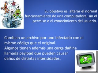 Su objetivo es alterar el normal 
funcionamiento de una computadora, sin el 
permiso o el conocimiento del usuario. 
Cambian un archivo por uno infectado con el 
mismo código que el original. 
Algunos tienen además una carga dañina 
llamada payload que pueden causar 
daños de distintas intensidades. 
 