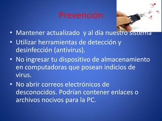 Prevención 
• Mantener actualizado y al día nuestro sistema 
• Utilizar herramientas de detección y 
desinfección (antivirus). 
• No ingresar tu dispositivo de almacenamiento 
en computadoras que posean indicios de 
virus. 
• No abrir correos electrónicos de 
desconocidos. Podrían contener enlaces o 
archivos nocivos para la PC. 

