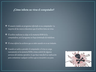 ¿Cómo infecta un virus el computador?
 El usuario instala un programa infectado en su computador. La
mayoría de las veces se desconoce que el archivo tiene un virus.
 El archivo malicioso se aloja en la memoria RAM de la
computadora, así el programa no haya terminado de instalarse.
 El virus infecta los archivos que se estén usando en es ese instante.
 Cuando se vuelve a prender el computador, el virus se carga
nuevamente en la memoria RAM y toma control de algunos
servicios del sistema operativo, lo que hace más fácil su replicación
para contaminar cualquier archivo que se encuentre a su paso.
 