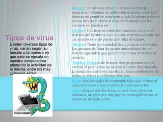 Existen diversos tipos de
virus, varían según su
función o la manera en
que este se ejecuta en
nuestra computadora
alterando la actividad de
la misma, entre los más
comunes están:
• Recicler: consiste en crear un acceso directo de un
programa y eliminar su aplicación original, además al
infectar un pendrive convierte a toda la información en
acceso directo y oculta el original de modo que los
archivos no puedan ser .
• Troyano: Consiste en robar información o alterar el
sistema del hardware o en un caso extremo permite que
un usuario externo pueda controlar el equipo.
• Gusano: Tiene la propiedad de duplicarse a sí mismo.
Los gusanos utilizan las partes automáticas de un
sistema operativo que generalmente son invisibles al
usuario.
• Bombas lógicas o de tiempo: Son programas que se
activan al producirse un acontecimiento determinado.
La condición suele ser una fecha , una combinación de
teclas, o ciertas condiciones técnicas.
• Hoax: Son mensajes de contenido falso que incitan al
usuario a hacer copias y enviarla a sus contactos
• Joke: Al igual que los hoax, no son virus, pero son
molestos, un ejemplo: una página pornográfica que se
mueve de un lado a otro
 