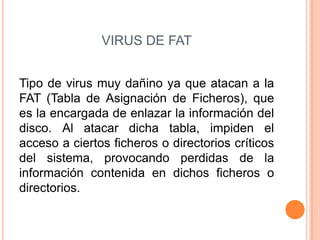 VIRUS DE FAT
Tipo de virus muy dañino ya que atacan a la
FAT (Tabla de Asignación de Ficheros), que
es la encargada de enlazar la información del
disco. Al atacar dicha tabla, impiden el
acceso a ciertos ficheros o directorios críticos
del sistema, provocando perdidas de la
información contenida en dichos ficheros o
directorios.
 