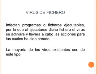 VIRUS DE FICHERO
Infectan programas o ficheros ejecutables,
por lo que al ejecutarse dicho fichero el virus
se activara y llevara a cabo las acciones para
las cuales ha sido creado.
La mayoría de los virus existentes son de
este tipo.
 
