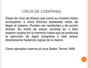 VIRUS DE COMPANIA.
Clase de virus de fichero que como su nombre indica
acompañan a otros ficheros existentes antes de
llegar al sistema. Pueden ser residentes o de acción
directa. Su modo de actuar consiste en o bien
esperar ocultos en la memoria hasta que se produzca
la ejecución de algún programa o bien actuar
directamente haciendo copias de si mismo.
Como ejemplos citamos el virus Stator, Terrax.1069.
 