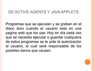 DE ACTIVE AGENTS Y JAVA APPLETS
Programas que se ejecutan y se graban en el
disco duro cuando el usuario esta en una
pagina web que los usa. Hoy en día cada vez
que se necesita ejecutar o guardar cualquiera
de estos programas se le pide la autorización
al usuario, el cual será responsable de los
posibles danos que causen.
 