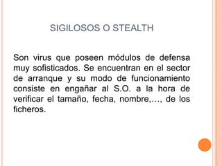 SIGILOSOS O STEALTH
Son virus que poseen módulos de defensa
muy sofisticados. Se encuentran en el sector
de arranque y su modo de funcionamiento
consiste en engañar al S.O. a la hora de
verificar el tamaño, fecha, nombre,…, de los
ficheros.
 