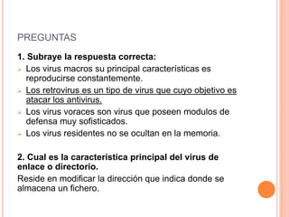 PREGUNTAS
1. Subraye la respuesta correcta:
 Los virus macros su principal características es
reproducirse constantemente.
 Los retrovirus es un tipo de virus que cuyo objetivo es
atacar los antivirus.
 Los virus voraces son virus que poseen modulos de
defensa muy sofisticados.
 Los virus residentes no se ocultan en la memoria.
2. Cual es la característica principal del virus de
enlace o directorio.
Reside en modificar la dirección que indica donde se
almacena un fichero.
 