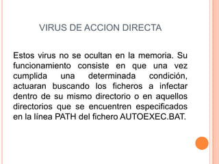 VIRUS DE ACCION DIRECTA
Estos virus no se ocultan en la memoria. Su
funcionamiento consiste en que una vez
cumplida una determinada condición,
actuaran buscando los ficheros a infectar
dentro de su mismo directorio o en aquellos
directorios que se encuentren especificados
en la línea PATH del fichero AUTOEXEC.BAT.
 