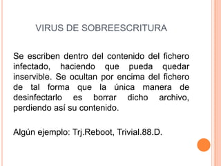 VIRUS DE SOBREESCRITURA
Se escriben dentro del contenido del fichero
infectado, haciendo que pueda quedar
inservible. Se ocultan por encima del fichero
de tal forma que la única manera de
desinfectarlo es borrar dicho archivo,
perdiendo así su contenido.
Algún ejemplo: Trj.Reboot, Trivial.88.D.
 