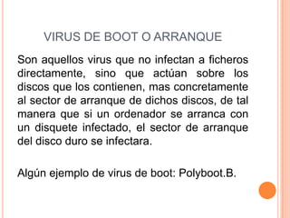 VIRUS DE BOOT O ARRANQUE
Son aquellos virus que no infectan a ficheros
directamente, sino que actúan sobre los
discos que los contienen, mas concretamente
al sector de arranque de dichos discos, de tal
manera que si un ordenador se arranca con
un disquete infectado, el sector de arranque
del disco duro se infectara.
Algún ejemplo de virus de boot: Polyboot.B.
 