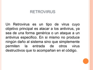 RETROVIRUS
Un Retrovirus es un tipo de virus cuyo
objetivo principal es atacar a los antivirus, ya
sea de una forma genérica o un ataque a un
antivirus especifico. En si mismo no produce
ningún daño al sistema sino que simplemente
permiten la entrada de otros virus
destructivos que lo acompañan en el código.
 