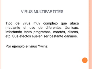 VIRUS MULTIPARTITES
Tipo de virus muy complejo que ataca
mediante el uso de diferentes técnicas,
infectando tanto programas, macros, discos,
etc. Sus efectos suelen ser bastante dañinos.
Por ejemplo el virus Ywinz.
 