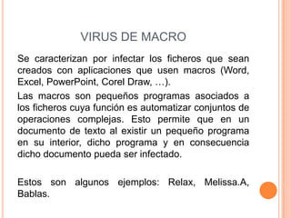 VIRUS DE MACRO
Se caracterizan por infectar los ficheros que sean
creados con aplicaciones que usen macros (Word,
Excel, PowerPoint, Corel Draw, …).
Las macros son pequeños programas asociados a
los ficheros cuya función es automatizar conjuntos de
operaciones complejas. Esto permite que en un
documento de texto al existir un pequeño programa
en su interior, dicho programa y en consecuencia
dicho documento pueda ser infectado.
Estos son algunos ejemplos: Relax, Melissa.A,
Bablas.
 