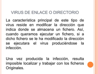 VIRUS DE ENLACE O DIRECTORIO
La característica principal de este tipo de
virus reside en modificar la dirección que
indica donde se almacena un fichero. Así,
cuando queramos ejecutar un fichero, si a
dicho fichero se le ha modificado la dirección
se ejecutara el virus produciéndose la
infección.
Una vez producida la infección, resulta
imposible localizar y trabajar con los ficheros
Originales.
 