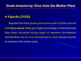 Ovule Invasion by Virus from the Mother Plant
Fajardo (1928):
Reported that bean plants grown from seeds of plants infected
with bean mosaic virus gave higher percentages of infected seeds
than plants inoculated during stages of vegetative development
and that there was no virus transmission by seeds of pods set prior
to infection of the mother plant.
 