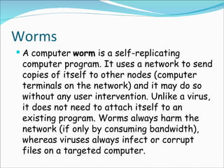 Worms A   computer   worm  is a self-replicating computer program. It uses a network to send copies of itself to other nodes (computer terminals on the network) and it may do so without any user intervention. Unlike a virus, it does not need to attach itself to an existing program. Worms always harm the network (if only by consuming bandwidth), whereas viruses always infect or corrupt files on a targeted computer. 