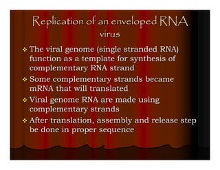 Replication of an enveloped RNA
               virus
The viral genome (single stranded RNA)
function as a template for synthesis of
complementary RNA strand
Some complementary strands became
mRNA that will translated
Viral genome RNA are made using
complementary strands
After translation, assembly and release step
be done in proper sequence
 