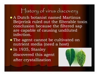 History of virus discovery
A Dutch botanist named Martinus
Beijerink ruled out the filterable toxin
conclusion because the filtered sap
are capable of causing undiluted
infection.
The agent cannot be cultivated on
nutrient media (need a host)
In 1935, Stanley
discovered this agent
after crystallization
 