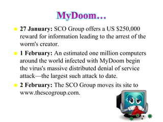    27 January: SCO Group offers a US $250,000
    reward for information leading to the arrest of the
    worm's creator.
   1 February: An estimated one million computers
    around the world infected with MyDoom begin
    the virus's massive distributed denial of service
    attack—the largest such attack to date.
   2 February: The SCO Group moves its site to
    www.thescogroup.com.
 