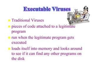  Traditional Viruses
 pieces of code attached to a legitimate
  program
 run when the legitimate program gets
  executed
 loads itself into memory and looks around
  to see if it can find any other programs on
  the disk
 