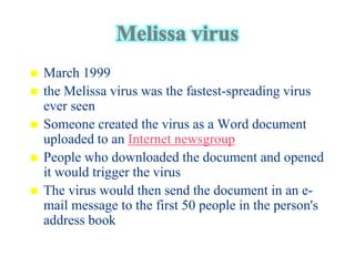    March 1999
   the Melissa virus was the fastest-spreading virus
    ever seen
   Someone created the virus as a Word document
    uploaded to an Internet newsgroup
   People who downloaded the document and opened
    it would trigger the virus
   The virus would then send the document in an e-
    mail message to the first 50 people in the person's
    address book
 