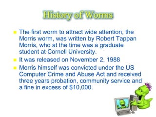 History of Worms
   The first worm to attract wide attention, the
    Morris worm, was written by Robert Tappan
    Morris, who at the time was a graduate
    student at Cornell University.
   It was released on November 2, 1988
   Morris himself was convicted under the US
    Computer Crime and Abuse Act and received
    three years probation, community service and
    a fine in excess of $10,000.
 