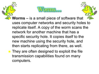 Worms…
   Worms – is a small piece of software that
    uses computer networks and security holes to
    replicate itself. A copy of the worm scans the
    network for another machine that has a
    specific security hole. It copies itself to the
    new machine using the security hole, and
    then starts replicating from there, as well.
   They are often designed to exploit the file
    transmission capabilities found on many
    computers.
 