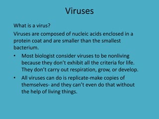 Viruses
What is a virus?
Viruses are composed of nucleic acids enclosed in a
protein coat and are smaller than the smallest
bacterium.
• Most biologist consider viruses to be nonliving
because they don’t exhibit all the criteria for life.
They don’t carry out respiration, grow, or develop.
• All viruses can do is replicate-make copies of
themselves- and they can’t even do that without
the help of living things.
 