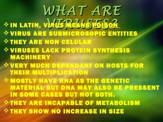 WHAT AREWHAT ARE
VIRUSES?VIRUSES? IN LATIN, VIRUS MEANS POISON
 VIRUS ARE SUBMICROSOPIC ENTITIES
 THEY ARE NON CELULAR
 VIRUSES LACK PROTEIN SYNTHESIS
MACHINERY
 VERY MUCH DEPENDANT ON HOSTS FOR
THEIR MULTIPLICATION
 MOSTLY HAVE RNA AS THE GENETIC
MATERIAL BUT DNA MAY ALSO BE PRESSENT
IN SOME CASES BUT NOT BOTH.
 THEY ARE INCAPABLE OF METABOLISM
 THEY SHOW NO INCREASE IN SIZE
 