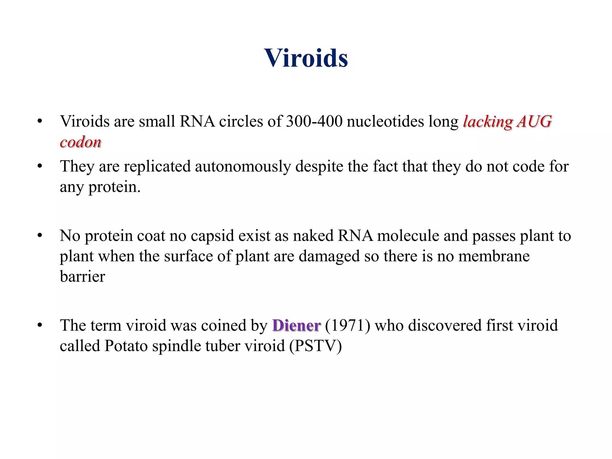 Viroids
• Viroids are small RNA circles of 300-400 nucleotides long lacking AUG
codon
• They are replicated autonomously despite the fact that they do not code for
any protein.
• No protein coat no capsid exist as naked RNA molecule and passes plant to
plant when the surface of plant are damaged so there is no membrane
barrier
• The term viroid was coined by Diener (1971) who discovered first viroid
called Potato spindle tuber viroid (PSTV)
 