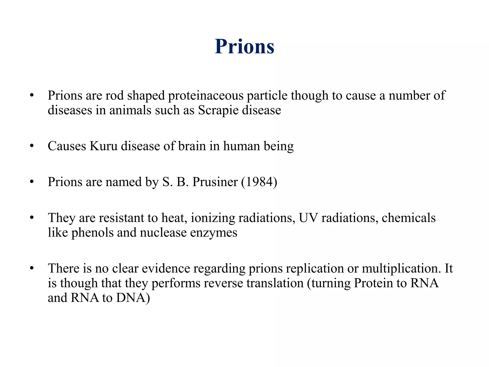 Prions
• Prions are rod shaped proteinaceous particle though to cause a number of
diseases in animals such as Scrapie disease
• Causes Kuru disease of brain in human being
• Prions are named by S. B. Prusiner (1984)
• They are resistant to heat, ionizing radiations, UV radiations, chemicals
like phenols and nuclease enzymes
• There is no clear evidence regarding prions replication or multiplication. It
is though that they performs reverse translation (turning Protein to RNA
and RNA to DNA)
 