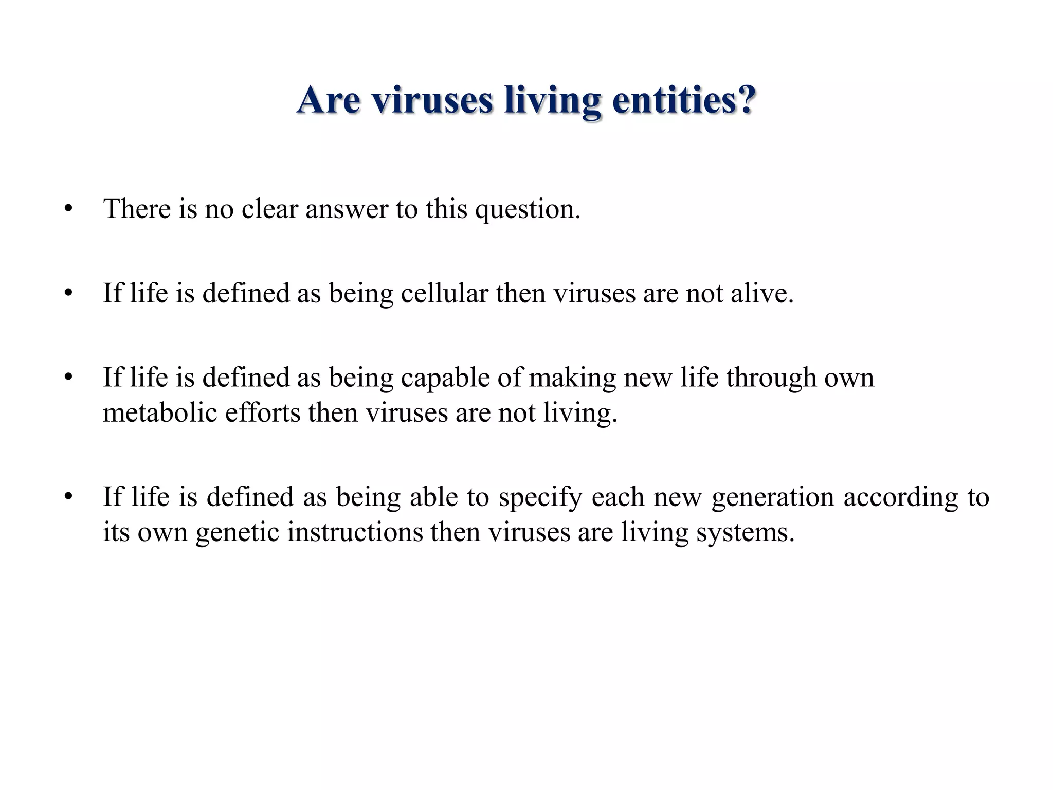 Are viruses living entities?
• There is no clear answer to this question.
• If life is defined as being cellular then viruses are not alive.
• If life is defined as being capable of making new life through own
metabolic efforts then viruses are not living.
• If life is defined as being able to specify each new generation according to
its own genetic instructions then viruses are living systems.
 
