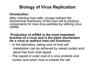 Biology of Virus Replication
Introduction:
After infecting host cells, viruses redirect the
biochemical machinery of the host cell to produce
components for new virus particles by utilizing virus
mRNA
Production of mRNA is the most important
function of a virus and is the basic mechanism
for a virus to redirect host cell functions.
- In the laboratory, taking over of host cell
metabolism can be achieved by naked nucleic acid
alone free from viral capsid
- The capsid or outer coat of a virus protects viral
nucleic acid when virus is outside the cell.
 