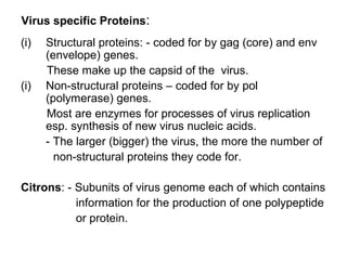 Virus specific Proteins:
(i) Structural proteins: - coded for by gag (core) and env
(envelope) genes.
These make up the capsid of the virus.
(i) Non-structural proteins – coded for by pol
(polymerase) genes.
Most are enzymes for processes of virus replication
esp. synthesis of new virus nucleic acids.
- The larger (bigger) the virus, the more the number of
non-structural proteins they code for.
Citrons: - Subunits of virus genome each of which contains
information for the production of one polypeptide
or protein.
 