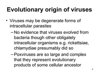 Evolutionary origin of viruses
• Viruses may be degenerate forms of
intracellular parasites
–No evidence that viruses evolved from
bacteria though other obligately
intracellular organisms e.g. rickettsiae,
chlamydiae presumably did so
–Poxviruses are so large and complex
that they represent evolutionary
products of some cellular ancestor
4
 
