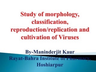 Study of morphology,
classification,
reproduction/replication and
cultivation of Viruses
By-Maninderjit Kaur
Rayat-Bahra Institute of Pharmacy,
Hoshiarpur
 