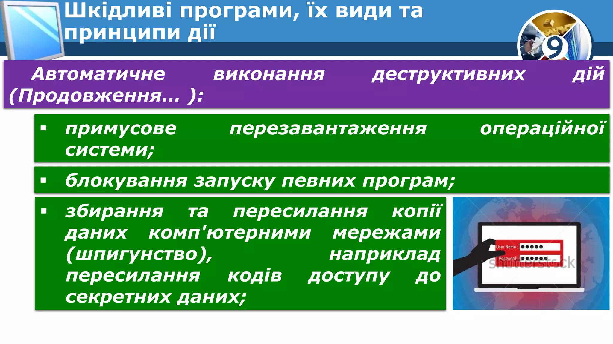 9
Шкідливі програми, їх види та
принципи дії
Автоматичне виконання деструктивних дій
(Продовження… ):
 примусове перезавантаження операційної
системи;
 блокування запуску певних програм;
 збирання та пересилання копії
даних комп'ютерними мережами
(шпигунство), наприклад
пересилання кодів доступу до
секретних даних;
 