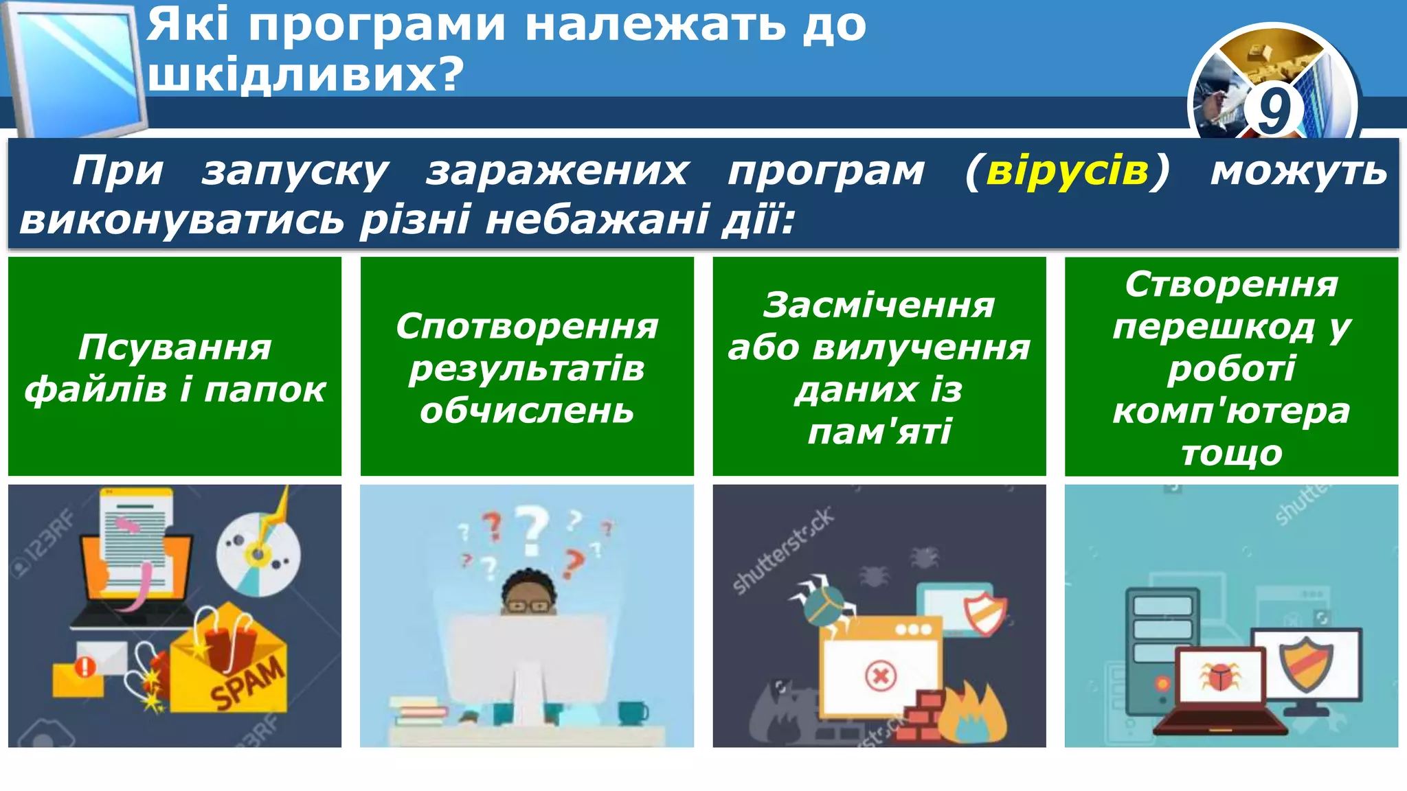 9
Які програми належать до
шкідливих?
При запуску заражених програм (вірусів) можуть
виконуватись різні небажані дії:
Псування
файлів і папок
Спотворення
результатів
обчислень
Засмічення
або вилучення
даних із
пам'яті
Створення
перешкод у
роботі
комп'ютера
тощо
 