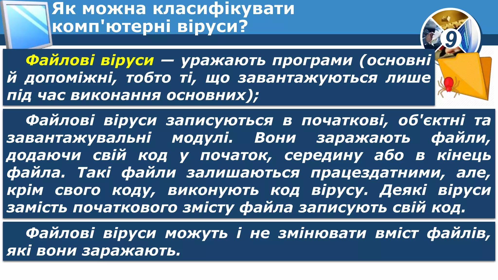 9
Як можна класифікувати
комп'ютерні віруси?
Файлові віруси — уражають програми (основні
й допоміжні, тобто ті, що завантажуються лише
під час виконання основних);
Файлові віруси записуються в початкові, об'єктні та
завантажувальні модулі. Вони заражають файли,
додаючи свій код у початок, середину або в кінець
файла. Такі файли залишаються працездатними, але,
крім свого коду, виконують код вірусу. Деякі віруси
замість початкового змісту файла записують свій код.
Файлові віруси можуть і не змінювати вміст файлів,
які вони заражають.
 
