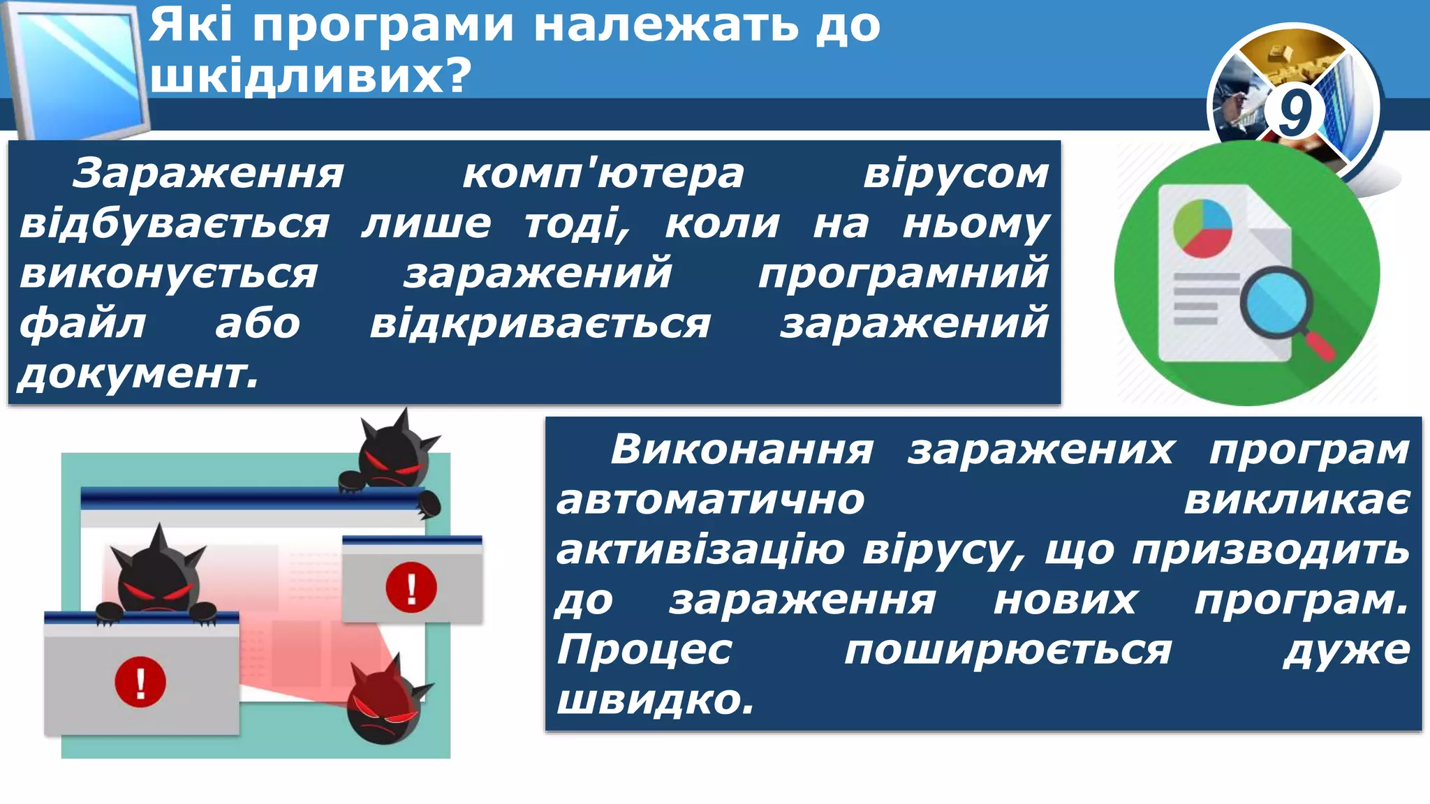 9
Які програми належать до
шкідливих?
Зараження комп'ютера вірусом
відбувається лише тоді, коли на ньому
виконується заражений програмний
файл або відкривається заражений
документ.
Виконання заражених програм
автоматично викликає
активізацію вірусу, що призводить
до зараження нових програм.
Процес поширюється дуже
швидко.
 