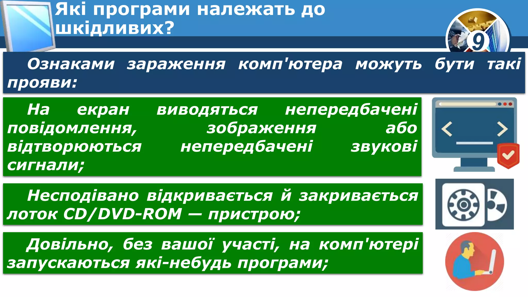 9
Які програми належать до
шкідливих?
Ознаками зараження комп'ютера можуть бути такі
прояви:
На екран виводяться непередбачені
повідомлення, зображення або
відтворюються непередбачені звукові
сигнали;
Несподівано відкривається й закривається
лоток CD/DVD-ROM — пристрою;
Довільно, без вашої участі, на комп'ютері
запускаються які-небудь програми;
 