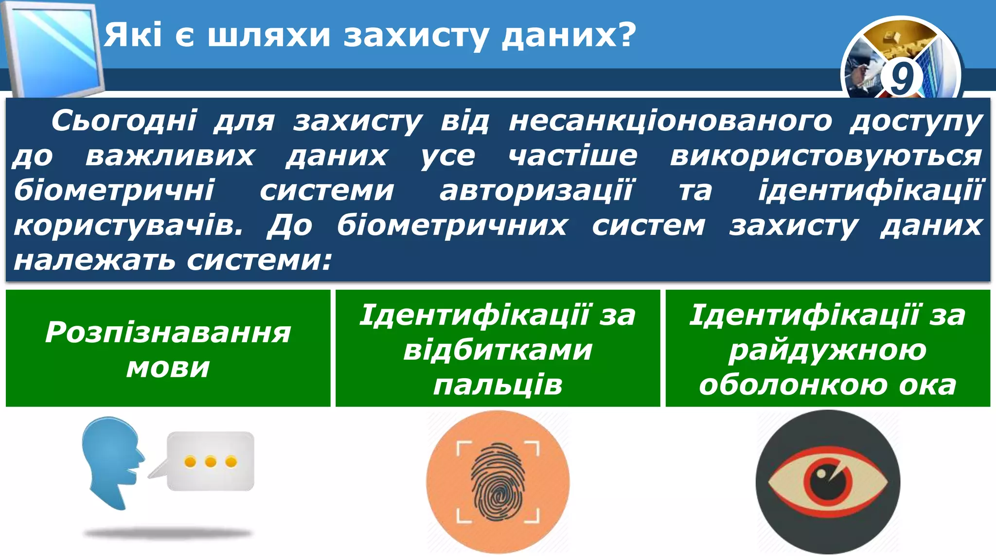 9
Які є шляхи захисту даних?
Сьогодні для захисту від несанкціонованого доступу
до важливих даних усе частіше використовуються
біометричні системи авторизації та ідентифікації
користувачів. До біометричних систем захисту даних
належать системи:
Розпізнавання
мови
Ідентифікації за
відбитками
пальців
Ідентифікації за
райдужною
оболонкою ока
 