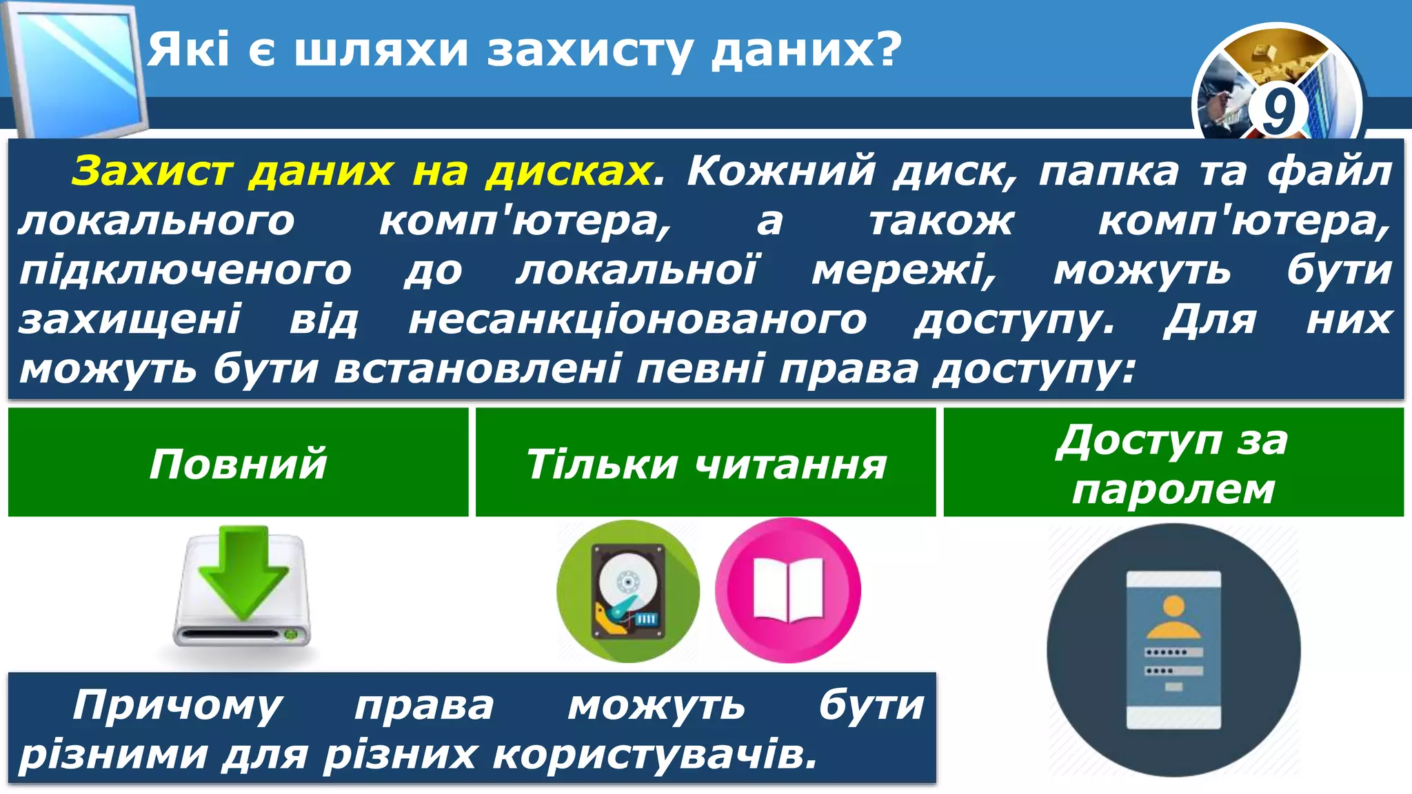 9
Які є шляхи захисту даних?
Захист даних на дисках. Кожний диск, папка та файл
локального комп'ютера, а також комп'ютера,
підключеного до локальної мережі, можуть бути
захищені від несанкціонованого доступу. Для них
можуть бути встановлені певні права доступу:
Повний Тільки читання
Доступ за
паролем
Причому права можуть бути
різними для різних користувачів.
 