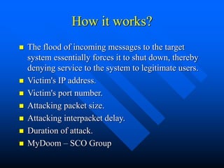How it works?
 The flood of incoming messages to the target
system essentially forces it to shut down, thereby
denying se...
